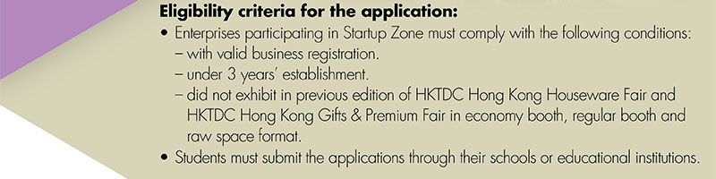 Eligibility Criteria for the application: •Enterprises participating in Startup Zone must comply with the following conditions: 	-with valid business registration. 	–under 3 years’ establishment. 	–did not exhibit in previous edition of HKTDC Hong Kong Houseware Fair and HKTDC Hong Kong Gifts & Premium Fair in economy booth, regular booth and raw space format. •Students must submit the applications through their schools or educational institutions. 